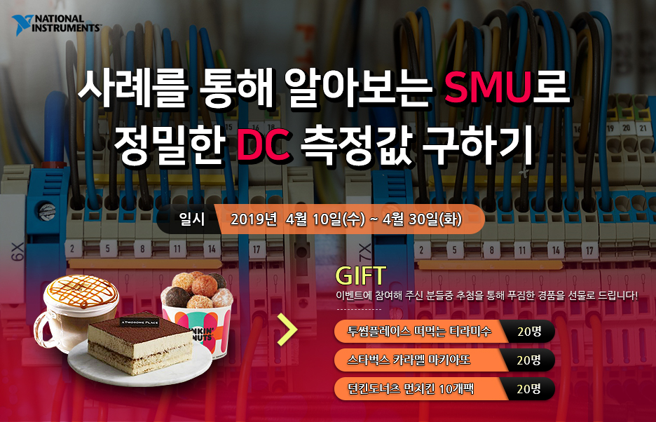 NI 사례를 통해 알아보는 SMU로 정밀한 DC 측정값 구하기 - 기간: 2019년 4월 10일(수) ~ 4월 30일(화) - gift : 이벤트에 참여해 주신 분들중 추첨을 통해 푸짐한 경품을 선물로 드립니다! - 투썸플레이스 떠먹는 티라미수 - 20명, 스타벅스 카라멜 마키아또 - 20명, 던킨도너츠 먼치킨 10개팩 - 20명